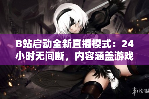 B站启动全新直播模式：24小时无间断，内容涵盖游戏、音乐、综艺和知识