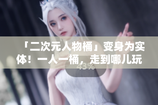 「二次元人物桶」变身为实体！一人一桶，走到哪儿玩到哪儿！
