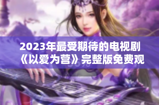2023年最受期待的电视剧《以爱为营》完整版免费观看