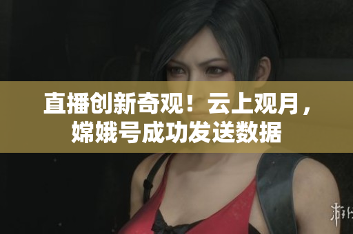 直播创新奇观！云上观月，嫦娥号成功发送数据