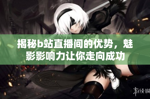 揭秘b站直播间的优势，魅影影响力让你走向成功