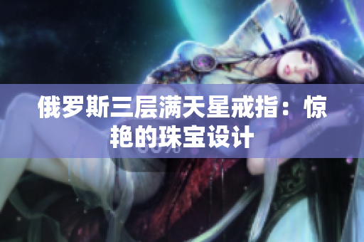 俄罗斯三层满天星戒指：惊艳的珠宝设计