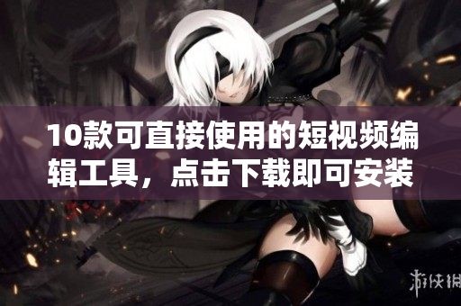 10款可直接使用的短视频编辑工具，点击下载即可安装