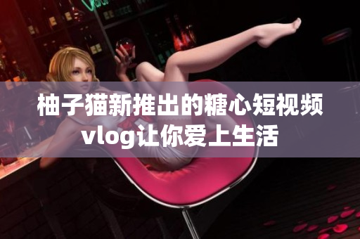 柚子猫新推出的糖心短视频vlog让你爱上生活