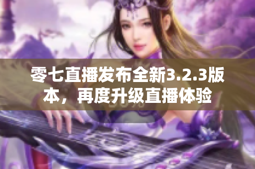 零七直播发布全新3.2.3版本，再度升级直播体验