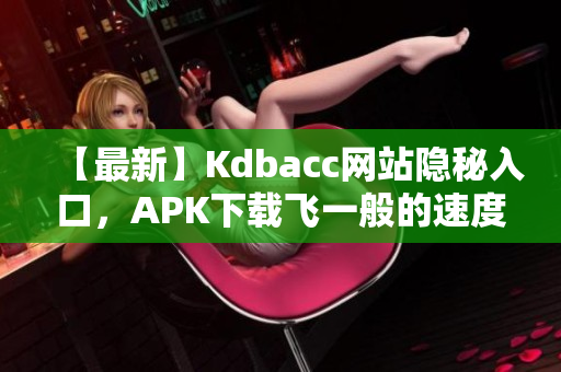 【最新】Kdbacc网站隐秘入口，APK下载飞一般的速度