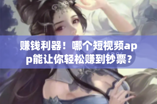 赚钱利器！哪个短视频app能让你轻松赚到钞票？