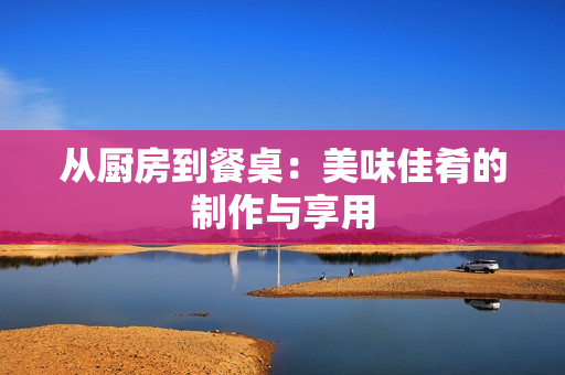从厨房到餐桌：美味佳肴的制作与享用