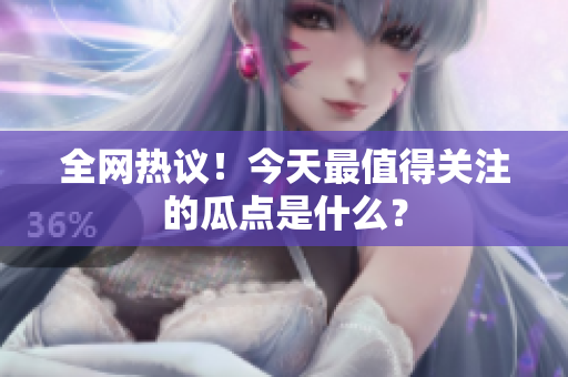 全网热议！今天最值得关注的瓜点是什么？