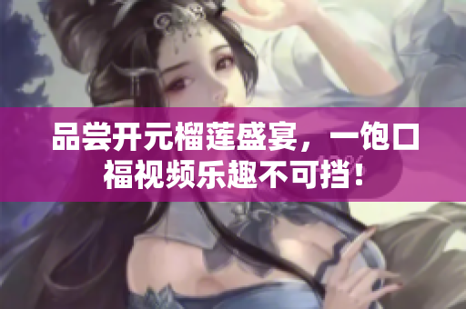 品尝开元榴莲盛宴，一饱口福视频乐趣不可挡！