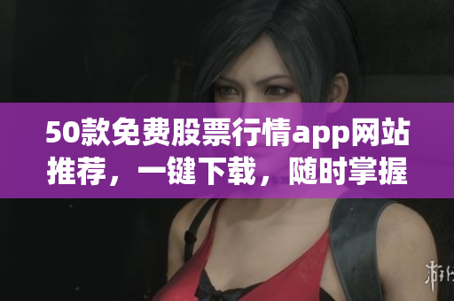 50款免费股票行情app网站推荐，一键下载，随时掌握股市动态