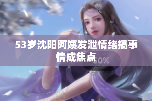 53岁沈阳阿姨发泄情绪搞事情成焦点