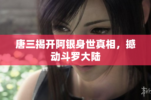 唐三揭开阿银身世真相，撼动斗罗大陆