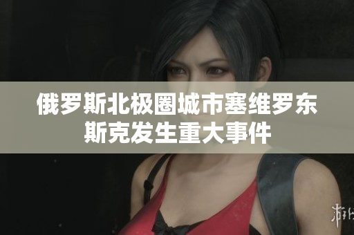 俄罗斯北极圈城市塞维罗东斯克发生重大事件