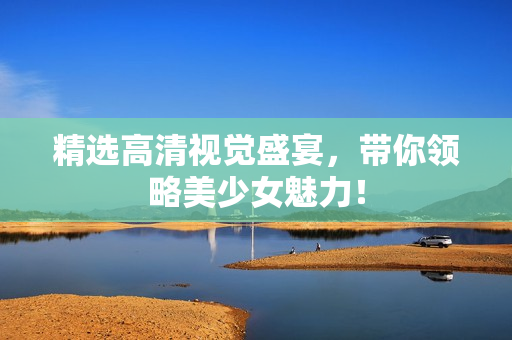 精选高清视觉盛宴，带你领略美少女魅力！