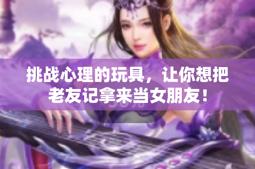 挑战心理的玩具，让你想把老友记拿来当女朋友！