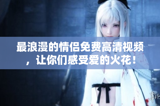 最浪漫的情侣免费高清视频，让你们感受爱的火花！