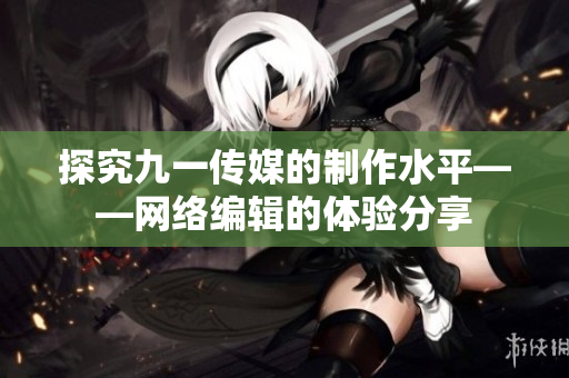 探究九一传媒的制作水平——网络编辑的体验分享