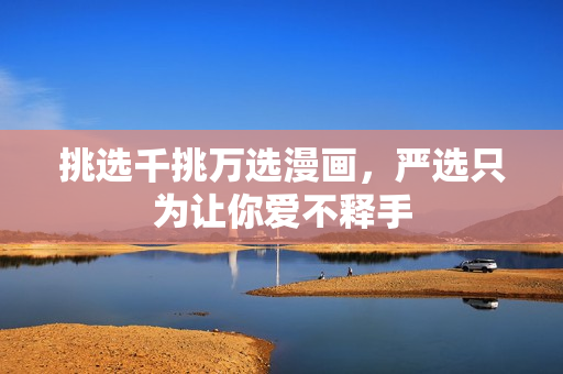 挑选千挑万选漫画，严选只为让你爱不释手