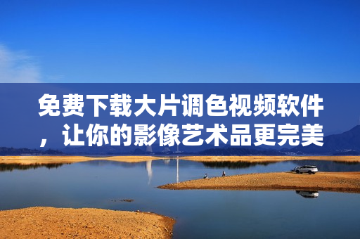 免费下载大片调色视频软件，让你的影像艺术品更完美