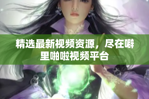 精选最新视频资源，尽在噼里啪啦视频平台