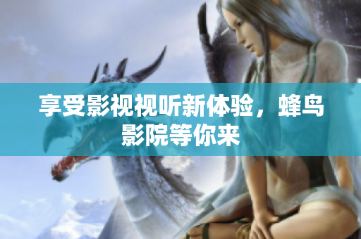 享受影视视听新体验，蜂鸟影院等你来