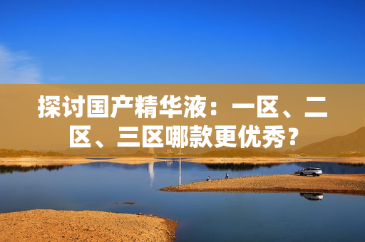 探讨国产精华液：一区、二区、三区哪款更优秀？