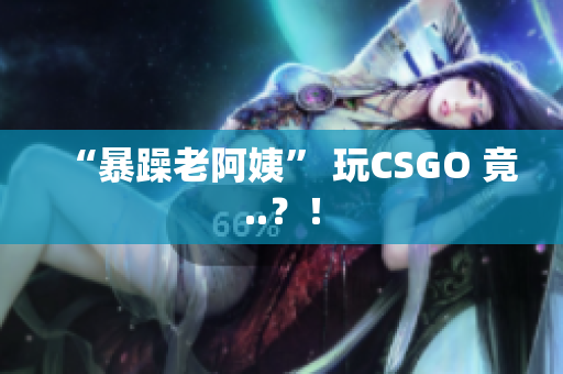 “暴躁老阿姨” 玩CSGO 竟..？！