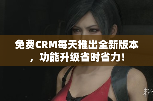 免费CRM每天推出全新版本，功能升级省时省力！