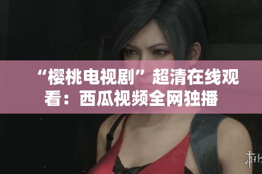 “樱桃电视剧”超清在线观看：西瓜视频全网独播