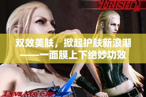 双效美肤，掀起护肤新浪潮——一面膜上下绝妙功效