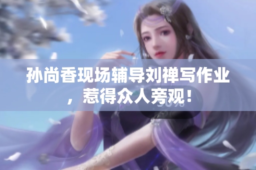 孙尚香现场辅导刘禅写作业，惹得众人旁观！