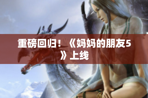 重磅回归！《妈妈的朋友5》上线