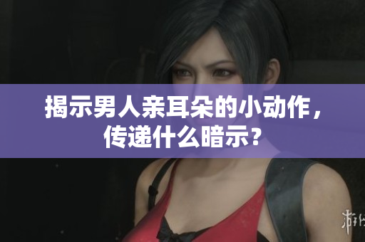 揭示男人亲耳朵的小动作，传递什么暗示？