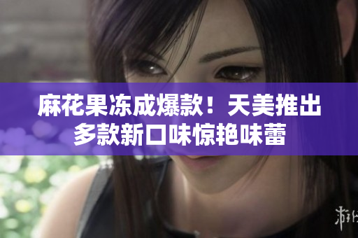 麻花果冻成爆款！天美推出多款新口味惊艳味蕾