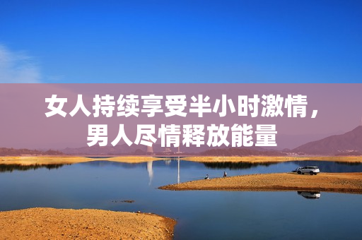 女人持续享受半小时激情，男人尽情释放能量