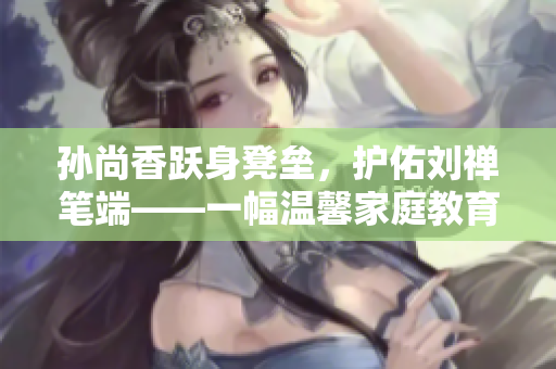 孙尚香跃身凳垒，护佑刘禅笔端——一幅温馨家庭教育场景。