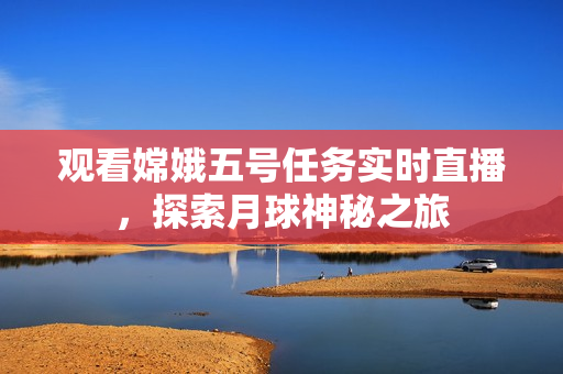观看嫦娥五号任务实时直播，探索月球神秘之旅
