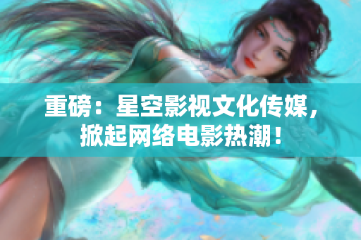 重磅：星空影视文化传媒，掀起网络电影热潮！