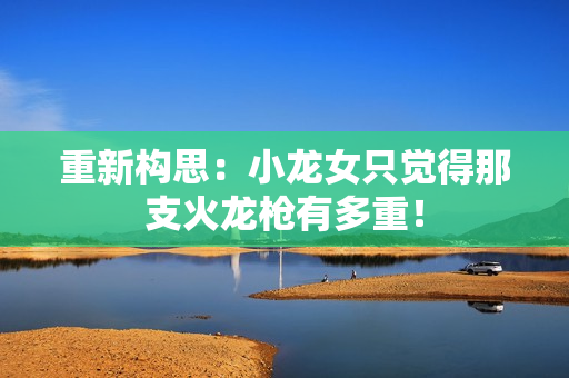 重新构思：小龙女只觉得那支火龙枪有多重！