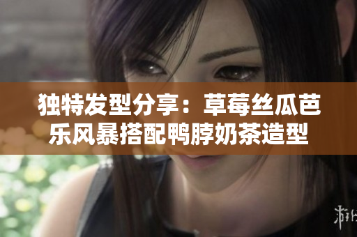 独特发型分享：草莓丝瓜芭乐风暴搭配鸭脖奶茶造型
