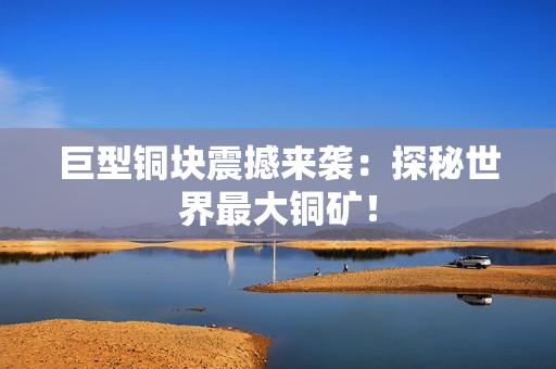 巨型铜块震撼来袭：探秘世界最大铜矿！