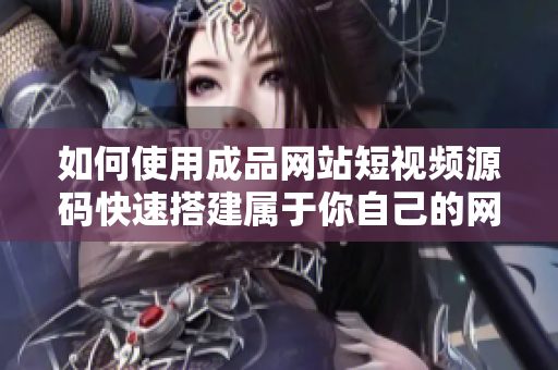 如何使用成品网站短视频源码快速搭建属于你自己的网站