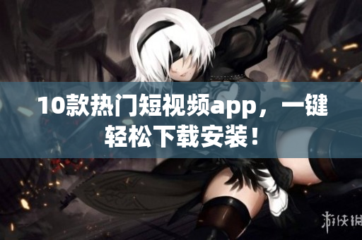 10款热门短视频app，一键轻松下载安装！
