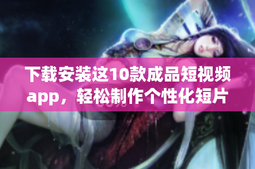 下载安装这10款成品短视频app，轻松制作个性化短片