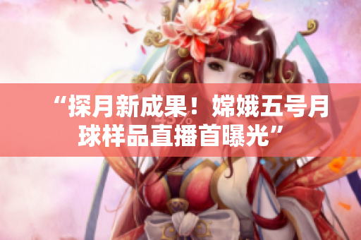 “探月新成果！嫦娥五号月球样品直播首曝光”