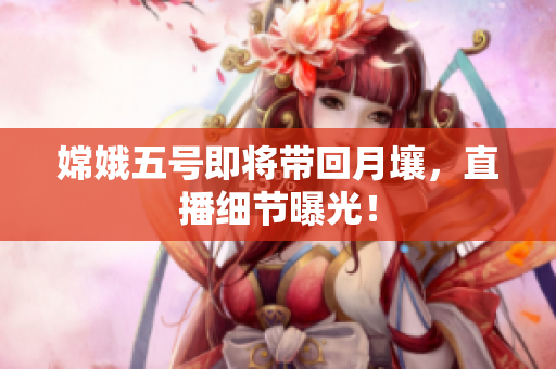 嫦娥五号即将带回月壤，直播细节曝光！