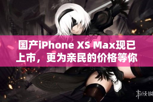 国产iPhone XS Max现已上市，更为亲民的价格等你来抢购