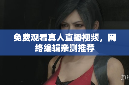 免费观看真人直播视频，网络编辑亲测推荐