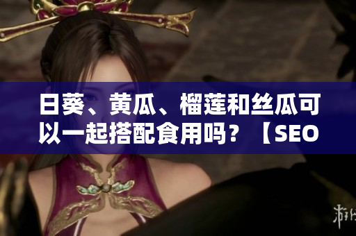 日葵、黄瓜、榴莲和丝瓜可以一起搭配食用吗？【SEO】